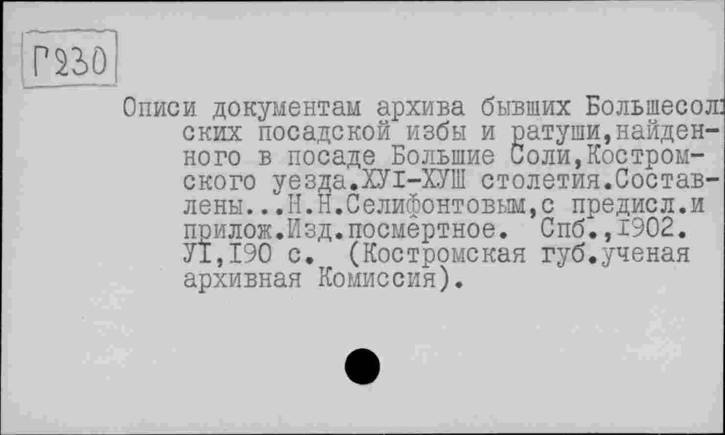 ﻿mo
Описи документам архива бывших Большесол: ских посадской избы и ратуши,найденного в посаде Большие Соли,Костромского уезда.ХУІ-ХУШ столетия.Составлены. .,Н.Н.Селифонтовым,с предисл.и прилож.Изд.посмертное. Спб.,1902. У1,190 с. (Костромская губ.ученая архивная Комиссия).